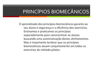 PRINCÍPIOS BIOMECÂNICOS

O aprendizado dos princípios biomecânicos garante ao
   seu aluno a segurança e a eficiência dos exercícios.
   Ensinamos e praticamos os princípios
   separadamente para conscientizar os alunos
   buscando uma automatização destes alinhamentos.
   Mas é importante lembrar que os princípios
   biomecânicos atuam conjuntamente em todos os
   exercícios do método pilates.
 