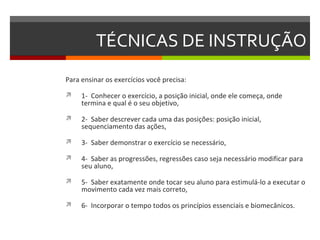 TÉCNICAS DE INSTRUÇÃO
Para ensinar os exercícios você precisa:

    1- Conhecer o exercício, a posição inicial, onde ele começa, onde
     termina e qual é o seu objetivo,

    2- Saber descrever cada uma das posições: posição inicial,
     sequenciamento das ações,

    3- Saber demonstrar o exercício se necessário,

    4- Saber as progressões, regressões caso seja necessário modificar para
     seu aluno,

    5- Saber exatamente onde tocar seu aluno para estimulá-lo a executar o
     movimento cada vez mais correto,

    6- Incorporar o tempo todos os princípios essenciais e biomecânicos.
 