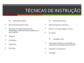 TÉCNICAS DE INSTRUÇÃO
         INSTRUÇÃO VERBAL                              INSTRUÇÃO VISUAL

   Descrição da posição inicial;                  Demonstração do exercício;

   Descrição do seqüenciamento do                 Mostrar o errado, depois o certo;
    movimento, enfatizando que estabiliza e o
    que mobiliza;                                  Correção.
   Imagens;
                                                        FEEDBACK TÁTIL
   Sensações;
                                                   Tocar para estimular a contração ou
   Perguntas;                                      relaxar uma contração desnecessária;
   Correção.                                      Conduzir o movimento;

                                                   Correção.
 