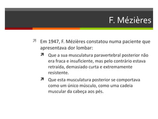 F. Mézières

 Em 1947, F. Mézières constatou numa paciente que
   apresentava dor lombar:
    Que a sua musculatura paravertebral posterior não
     era fraca e insuficiente, mas pelo contrário estava
     retraída, demasiado curta e extremamente
     resistente.
    Que esta musculatura posterior se comportava
     como um único músculo, como uma cadeia
     muscular da cabeça aos pés.
 