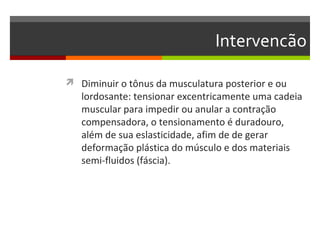 Intervencão

 Diminuir o tônus da musculatura posterior e ou
   lordosante: tensionar excentricamente uma cadeia
   muscular para impedir ou anular a contração
   compensadora, o tensionamento é duradouro,
   além de sua eslasticidade, afim de de gerar
   deformação plástica do músculo e dos materiais
   semi-fluidos (fáscia).
 