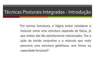 Técnicas Posturais Integradas - Introdução

       “Em termos funcionais, é ilógico tentar considerar o
       músculo como uma estrutura separada da fáscia, já
       que ambos são tão estreitamente relacionados. Tire a
       ação do tecido conjuntivo e o músculo que resta
       pareceria uma estrutura gelatinosa, sem forma ou
       capacidade funcional”.
 