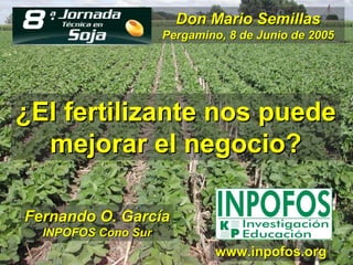 Don Mario Semillas
                     Pergamino, 8 de Junio de 2005




¿El fertilizante nos puede
  mejorar el negocio?

Fernando O. García
  INPOFOS Cono Sur
                             www.inpofos.org
 
