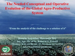 The Needed Conceptual and Operative
Evolution of the Global Agro-Productive
                 System



  “From the analysis of the challenge to a solution of it”


          Rosario, Argentina, Mercosoja 2011
         Ing. Agr. Ms. of Sc. Roberto A. Peiretti
    Miembro CD de AAPRESID – Ex Presidente de CAAPAS
               robertopeiretti@gmail.com
 