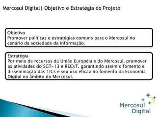 Mercosul Digital| Objetivo e Estratégia do Projeto Objetivo Promover políticas e estratégias comuns para o Mercosul no cenário da sociedade da informação. Estratégia Por meio de recursos da União Européia e do Mercosul, promover as atividades do SGT-13 e RECyT, garantindo assim o fomento e disseminação das TICs e seu uso eficaz no fomento da Economia Digital no âmbito do Mercosul. 