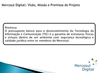 Mercosul Digital| Visão, Missão e Premissa do Projeto Premissa    O pressuposto básico para o desenvolvimento da Tecnologia da Informação e Comunicação (TIC) é a garantia de estruturas físicas e virtuais dentro de um ambiente com segurança tecnológica e validade jurídica entre os membros do Mercosul. 