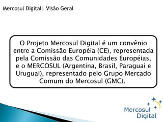 Mercosul Digital| Visão Geral O Projeto Mercosul Digital é um convênio entre a Comissão Européia (CE), representada pela Comissão das Comunidades Européias, e o MERCOSUL (Argentina, Brasil, Paraguai e Uruguai), representado pelo Grupo Mercado Comum do Mercosul (GMC).  