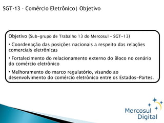 Objetivo ( Sub-grupo de Trabalho 13 do Mercosul – SGT-13 ) Coordenação das posições nacionais a respeito das relações comerciais eletrônicas Fortalecimento do relacionamento externo do Bloco no cenário do comércio eletrônico Melhoramento do marco regulatório, visando ao desenvolvimento do comércio eletrônico entre os Estados-Partes.  SGT-13 – Comércio Eletrônico| Objetivo 