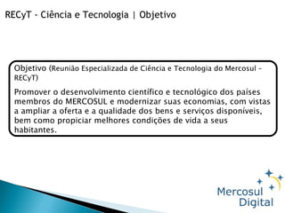 Objetivo ( Reunião Especializada de Ciência e Tecnologia do Mercosul – RECyT ) Promover o desenvolvimento científico e tecnológico dos países membros do MERCOSUL e modernizar suas economias, com vistas a ampliar a oferta e a qualidade dos bens e serviços disponíveis, bem como propiciar melhores condições de vida a seus habitantes. RECyT - Ciência e Tecnologia | Objetivo 