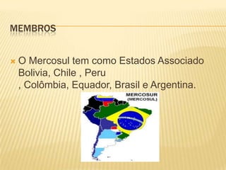  Membros O Mercosul tem como Estados Associado Bolivia, Chile , Peru , Colômbia, Equador, Brasil e Argentina.