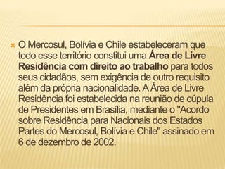 O Mercosul, Bolívia e Chile estabeleceram que todo esse território constitui uma Área de Livre Residência com direito ao trabalho para todos seus cidadãos, sem exigência de outro requisito além da própria nacionalidade. A Área de Livre Residência foi estabelecida na reunião de cúpula de Presidentes em Brasília, mediante o "Acordo sobre Residência para Nacionais dos Estados Partes do Mercosul, Bolívia e Chile" assinado em 6 de dezembro de 2002.