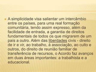 A simplicidade visa salientar um intercâmbio entre os países, para uma real formação comunitária, tendo assim expresso, além da facilidade de entrada, a garantia de direitos fundamentais de todos os que migrarem de um país a outro. Além das liberdades civis - direito de ir e vir, ao trabalho, à associação, ao culto e outros, do direito de reunião familiar de transferência de recursos, o Acordo faz avanços em duas áreas importantes: a trabalhista e a educacional.