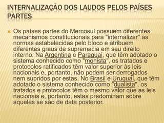 Internalização dos laudos pelos Países PartesOs países partes do Mercosul possuem diferentes mecanismos constitucionais para "internalizar" as normas estabelecidas pelo bloco e atribuem diferentes graus de supremacia em seu direito interno. Na Argentina e Paraguai, que têm adotado o sistema conhecido como "monista", os tratados e protocolos ratificados têm valor superior às leis nacionais e, portanto, não podem ser derrogados nem supridos por estas. No Brasil e Uruguai, que têm adotado o sistema conhecido como "dualista", os tratados e protocolos têm o mesmo valor que as leis nacionais e, portanto, estas predominam sobre aqueles se são de data posterior.
