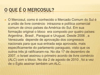 O que é o Mercosul?O Mercosul, como é conhecido o Mercado Comum do Sul é a união de livre comércio  intrazona e política comercial comum de cinco países da América do Sul. Em sua formação original o bloco  era composto por quatro países: Argentina , Brasil , Paraguai e Uruguai. Desde 2006 , a Venezuela  depende de aprovação dos congressos nacionais para que sua entrada seja aprovada, mais especificamente do parlamento paraguaio, visto que os outros três já ratificaram-na. No dia 17 de dezembro de 2007, o Israel assinou o primeiro acordo de livre comércio (ALC) com o bloco. No dia 2 de agosto de 2010 , foi a vez de o Egito assinar também um ALC. 