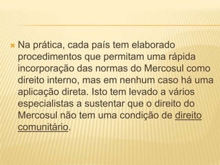 Na prática, cada país tem elaborado procedimentos que permitam uma rápida incorporação das normas do Mercosul como direito interno, mas em nenhum caso há uma aplicação direta. Isto tem levado a vários especialistas a sustentar que o direito do Mercosul não tem uma condição de direito comunitário.