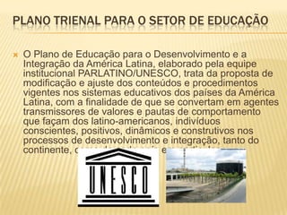 Plano Trienal Para o Setor de Educação O Plano de Educação para o Desenvolvimento e a Integração da América Latina, elaborado pela equipe institucional PARLATINO/UNESCO, trata da proposta de modificação e ajuste dos conteúdos e procedimentos vigentes nos sistemas educativos dos países da América Latina, com a finalidade de que se convertam em agentes transmissores de valores e pautas de comportamento que façam dos latino-americanos, indivíduos conscientes, positivos, dinâmicos e construtivos nos processos de desenvolvimento e integração, tanto do continente, como de cada país em particular. 