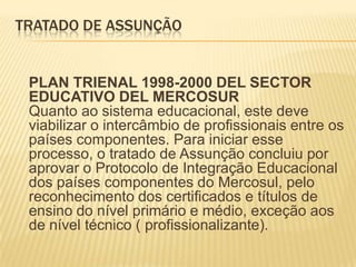 Tratado de AssunçãoPLAN TRIENAL 1998-2000 DEL SECTOR EDUCATIVO DEL MERCOSURQuanto ao sistema educacional, este deve viabilizar o intercâmbio de profissionais entre os países componentes. Para iniciar esse processo, o tratado de Assunção concluiu por aprovar o Protocolo de Integração Educacional dos países componentes do Mercosul, pelo reconhecimento dos certificados e títulos de ensino do nível primário e médio, exceção aos de nível técnico ( profissionalizante).