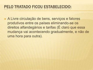 Pelo Tratado ficou estabelecido: A Livre circulação de bens, serviços e fatores produtivos entre os países eliminando-se os direitos alfandegários e tarifas (É claro que essa mudança vai acontecendo gradualmente, e não de uma hora para outra).