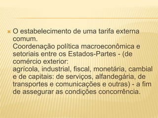 O estabelecimento de uma tarifa externa comum.Coordenação política macroeconômica e setoriais entre os Estados-Partes - (de comércio exterior: agrícola, industrial, fiscal, monetária, cambial e de capitais: de serviços, alfandegária, de transportes e comunicações e outras) - a fim de assegurar as condições concorrência. 