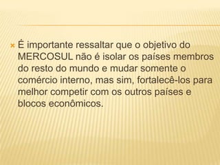 É importante ressaltar que o objetivo do MERCOSUL não é isolar os países membros do resto do mundo e mudar somente o comércio interno, mas sim, fortalecê-los para melhor competir com os outros países e blocos econômicos.