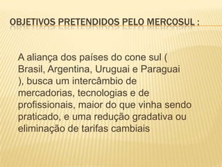 Objetivos Pretendidos pelo MERCOSUL :A aliança dos países do cone sul ( Brasil, Argentina, Uruguai e Paraguai ), busca um intercâmbio de mercadorias, tecnologias e de profissionais, maior do que vinha sendo praticado, e uma redução gradativa ou eliminação de tarifas cambiais