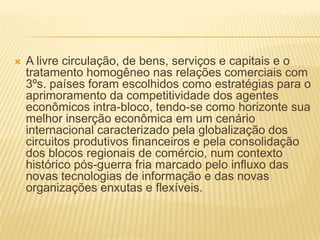 A livre circulação, de bens, serviços e capitais e o tratamento homogêneo nas relações comerciais com 3ºs. países foram escolhidos como estratégias para o aprimoramento da competitividade dos agentes econômicos intra-bloco, tendo-se como horizonte sua melhor inserção econômica em um cenário internacional caracterizado pela globalização dos circuitos produtivos financeiros e pela consolidação dos blocos regionais de comércio, num contexto histórico pós-guerra fria marcado pelo influxo das novas tecnologias de informação e das novas organizações enxutas e flexíveis.