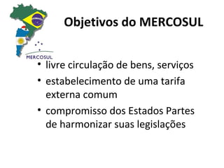 Objetivos do MERCOSUL


• livre circulação de bens, serviços
• estabelecimento de uma tarifa
  externa comum
• compromisso dos Estados Partes
  de harmonizar suas legislações
 