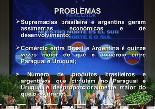 PROBLEMAS
 Supremacias brasileira e argentina geram
  assimetrias    econômicas        e     de
  desenvolvimento;

 Comércio entre Brasil e Argentina é quinze
  vezes maior do que o comércio entre
  Paraguai e Uruguai;

>     Número de produtos brasileiros e
    argentinos que circulam no Paraguai e
    Uruguai é desproporcionalmente maior do
    que o contrário;
 