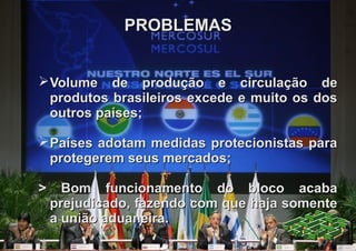 PROBLEMAS


 Volume de produção e circulação de
  produtos brasileiros excede e muito os dos
  outros países;

 Países adotam medidas protecionistas para
  protegerem seus mercados;

>     Bom funcionamento do bloco acaba
    prejudicado, fazendo com que haja somente
    a união aduaneira.
 