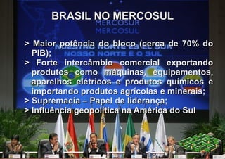 BRASIL NO MERCOSUL

> Maior potência do bloco (cerca de 70% do
  PIB);
> Forte intercâmbio comercial exportando
  produtos como máquinas, equipamentos,
  aparelhos elétricos e produtos químicos e
  importando produtos agrícolas e minerais;
> Supremacia – Papel de liderança;
> Influência geopolítica na América do Sul
 