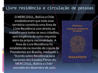 Livre residência e circulação de pessoas
      O MERCOSUL, Bolívia e Chile
      estabeleceram que todo esse
    território constituía uma Área de
     Livre Residência com direito ao
 trabalho para todos os seus cidadãos,
    sem exigência de outro requisito
    alem da própria nacionalidade. A
       Área de Livre Residência foi
 estabelecida na reunião de cúpula de
  Presidentes em Brasília, mediante o
     “Acordo sobre Residência para
    nacionais dos Estados Partes do
      MERCOSUL, Bolívia e Chile”
     assinado em dezembro de 2002
 
