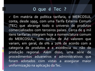 O que é Tec ?
  Em matéria de política tarifaria, o MERCOSUL
conta, desde 1995, com uma Tarifa Externa Comum
(TEC) que abrange todo o universo de produtos
comercializados com terceiros países. Cerca de 9 mil
itens tarifarias integram hoje a nomenclatura comum
do MERCOSUL, com tarifas de Ad valorem que
variam, em geral, de 0% a 20% de acordo com a
categoria de produtos e a existência ou não de
produção regional. Além disso, uma série de
procedimentos aduaneiros e administrativos que
foram adotados com vistas a assegurar maior
uniformização na aplicação da Tec.
 