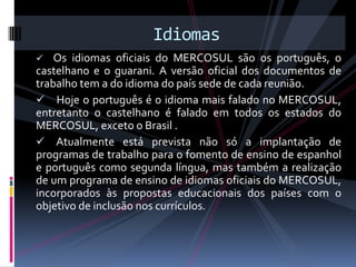 Idiomas
   Os idiomas oficiais do MERCOSUL são os português, o
castelhano e o guarani. A versão oficial dos documentos de
trabalho tem a do idioma do país sede de cada reunião.
 Hoje o português é o idioma mais falado no MERCOSUL,
entretanto o castelhano é falado em todos os estados do
MERCOSUL, exceto o Brasil .
 Atualmente está prevista não só a implantação de
programas de trabalho para o fomento de ensino de espanhol
e português como segunda língua, mas também a realização
de um programa de ensino de idiomas oficiais do MERCOSUL,
incorporados às propostas educacionais dos países com o
objetivo de inclusão nos currículos.
 
