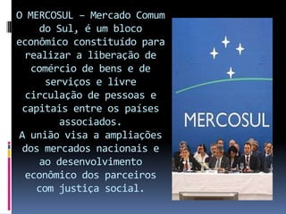 O MERCOSUL – Mercado Comum
     do Sul, é um bloco
econômico constituído para
 realizar a liberação de
   comércio de bens e de
      serviços e livre
  circulação de pessoas e
 capitais entre os países
         associados.
A união visa a ampliações
 dos mercados nacionais e
     ao desenvolvimento
 econômico dos parceiros
    com justiça social.
 