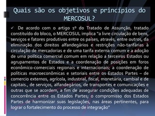 Quais são os objetivos e princípios do
                MERCOSUL?
   De acordo com o artigo 1º do Tratado de Assunção, tratado
constituído do bloco, o MERCOSUL implica “a livre circulação de bens,
serviços e fatores produtivos entre os países, através, entre outros, da
eliminação dos direitos alfandegários e restrições não-tarifárias à
circulação de mercadorias e de uma tarifa externa comum e a adoção
de uma política comercial comum em relação a terceiros Estados ou
agrupamentos de Estados e a coordenação de posições em foros
econômico-comerciais regionais e internacionais; a coordenação de
políticas macroeconômicas e setoriais entre os Estados Partes – de
c0mercio externos, agrícola, industrial, fiscal, monetária, cambial e de
capitais., de serviços, alfandegários, de transportes e comunicações e
outras que se acordem, a fim de assegurar condições adequadas de
concorrência entre os Estados Partes; o compromisso dos Estados
Partes de harmonizar suas legislações, nas áreas pertinentes, para
lograr o fortalecimento do processo de integração”
 