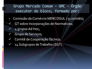 Grupo Mercado Comum – GMC – Órgão
     executor do bloco, formado por:
   Comissão de Comércio MERCOSUL ( 9 comitês);
    GT sobre Incorporações de Normativas;
    4 grupos Ad Hoc;
    Grupo de Serviços;
    Comitê de Cooperação Técnica;
    14 Subgrupos de Trabalho (SGT) .
 