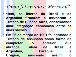 Como foi criado o Mercosul?
• 1990, os líderes do Brasil e da
Argentina firmaram e assinaram o
Tratado de Buenos Aires, consolidando
uma integração econômica entre as
duas nações.
• Em 26 de março de 1991 foi assinado o
Tratado de Assunção como forma de
completar o anterior, que
abrangeu, além de Brasil e
Argentina, Paraguai e
Uruguai, nascendo assim o
 