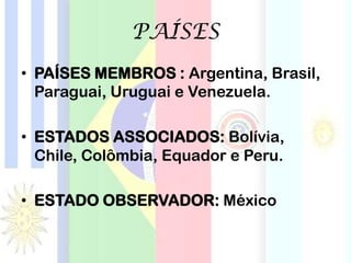 PAÍSES
• PAÍSES MEMBROS : Argentina, Brasil,
Paraguai, Uruguai e Venezuela.
• ESTADOS ASSOCIADOS: Bolívia,
Chile, Colômbia, Equador e Peru.
• ESTADO OBSERVADOR: México
 