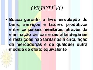 OBJETIVO
• Busca garantir a livre circulação de
bens, serviços e fatores produtivos
entre os países membros, através da
eliminação de barreiras alfandegárias
e restrições não tarifárias à circulação
de mercadorias e de qualquer outra
medida de efeito equivalente.
 