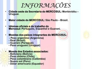 INFORMAÇÕES
• Cidade sede da Secretaria do MERCOSUL: Montevidéu –
Uruguai.
• Maior cidade do MERCOSUL: São Paulo – Brasil.
• Idiomas oficiais e de trabalho do
Mercosul: Português, Espanhol e Guarani.
• Moedas dos países integrantes do MERCOSUL:
- Peso argentino (Argentina)
- Real (Brasil)
- Guarani (Paraguai)
- Peso uruguaio (Uruguai)
• Moeda dos Estados associados:
- Boliviano (Bolívia)
- Peso chileno (Chile)
- Peso colombiano (Colômbia)
- Nuevo sol (Peru)
- Dólar americano (Equador)
 