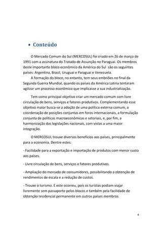 • Conteúdo
O Mercado Comum do Sul (MERCOSUL) foi criado em 26 de março de
1991 com a assinatura do Tratado de Assunção no Paraguai. Os membros
deste importante bloco econômico da América do Sul são os seguintes
países: Argentina, Brasil, Uruguai e Paraguai e Venezuela.
A formação do bloco, no entanto, tem seus embriões no final da
Segunda Guerra Mundial, quando os países da América Latina tentaram
agilizar um processo econômico que implicasse a sua industrialização.
Tem como principal objetivo criar um mercado comum com livre
circulação de bens, serviços e fatores produtivos. Complementando esse
objetivo maior busca-se a adoção de uma política externa comum, a
coordenação de posições conjuntas em foros internacionais, a formulação
conjunta de políticas macroeconômicas e setoriais, e, por fim, a
harmonização das legislações nacionais, com vistas a uma maior
integração.
O MERCOSUL trouxe diversos benefícios aos países, principalmente
para a economia. Dentre estes:
- Facilidade para a exportação e importação de produtos com menor custo
aos países.
- Livre circulação de bens, serviços e fatores produtivos.
- Ampliação do mercado de consumidores, possibilitando a obtenção de
rendimentos de escala e a redução de custos.
- Trouxe o turismo. E este ocorreu, pois os turistas podiam viajar
livremente sem passaporte pelos blocos e também pela facilidade de
obtenção residencial permanente em outros países membros.

4

 