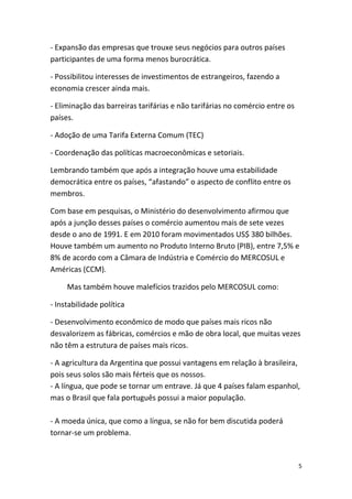 - Expansão das empresas que trouxe seus negócios para outros países
participantes de uma forma menos burocrática.
- Possibilitou interesses de investimentos de estrangeiros, fazendo a
economia crescer ainda mais.
- Eliminação das barreiras tarifárias e não tarifárias no comércio entre os
países.
- Adoção de uma Tarifa Externa Comum (TEC)
- Coordenação das políticas macroeconômicas e setoriais.
Lembrando também que após a integração houve uma estabilidade
democrática entre os países, “afastando” o aspecto de conflito entre os
membros.
Com base em pesquisas, o Ministério do desenvolvimento afirmou que
após a junção desses países o comércio aumentou mais de sete vezes
desde o ano de 1991. E em 2010 foram movimentados US$ 380 bilhões.
Houve também um aumento no Produto Interno Bruto (PIB), entre 7,5% e
8% de acordo com a Câmara de Indústria e Comércio do MERCOSUL e
Américas (CCM).
Mas também houve malefícios trazidos pelo MERCOSUL como:
- Instabilidade política
- Desenvolvimento econômico de modo que países mais ricos não
desvalorizem as fábricas, comércios e mão de obra local, que muitas vezes
não têm a estrutura de países mais ricos.
- A agricultura da Argentina que possui vantagens em relação à brasileira,
pois seus solos são mais férteis que os nossos.
- A língua, que pode se tornar um entrave. Já que 4 países falam espanhol,
mas o Brasil que fala português possui a maior população.
- A moeda única, que como a língua, se não for bem discutida poderá
tornar-se um problema.

5

 