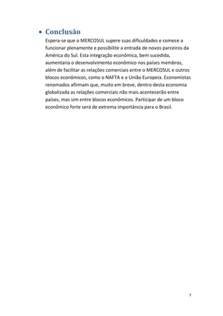 • Conclusão
Espera-se que o MERCOSUL supere suas dificuldades e comece a
funcionar plenamente e possibilite a entrada de novos parceiros da
América do Sul. Esta integração econômica, bem sucedida,
aumentaria o desenvolvimento econômico nos países membros,
além de facilitar as relações comerciais entre o MERCOSUL e outros
blocos econômicos, como o NAFTA e a União Europeia. Economistas
renomados afirmam que, muito em breve, dentro desta economia
globalizada as relações comerciais não mais acontecerão entre
países, mas sim entre blocos econômicos. Participar de um bloco
econômico forte será de extrema importância para o Brasil.

7

 