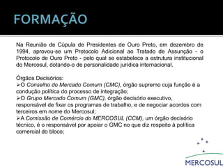 Na Reunião de Cúpula de Presidentes de Ouro Preto, em dezembro de
1994, aprovou-se um Protocolo Adicional ao Tratado de Assunção - o
Protocolo de Ouro Preto - pelo qual se estabelece a estrutura institucional
do Mercosul, dotando-o de personalidade jurídica internacional.
Órgãos Decisórios:
O Conselho do Mercado Comum (CMC), órgão supremo cuja função é a
condução política do processo de integração;
O Grupo Mercado Comum (GMC), órgão decisório executivo,
responsável de fixar os programas de trabalho, e de negociar acordos com
terceiros em nome do Mercosul;
A Comissão de Comércio do MERCOSUL (CCM), um órgão decisório
técnico, é o responsável por apoiar o GMC no que diz respeito à política
comercial do bloco;
 