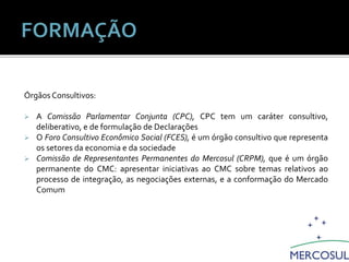 Órgãos Consultivos:
 A Comissão Parlamentar Conjunta (CPC), CPC tem um caráter consultivo,
deliberativo, e de formulação de Declarações
 O Foro Consultivo Econômico Social (FCES), é um órgão consultivo que representa
os setores da economia e da sociedade
 Comissão de Representantes Permanentes do Mercosul (CRPM), que é um órgão
permanente do CMC: apresentar iniciativas ao CMC sobre temas relativos ao
processo de integração, as negociações externas, e a conformação do Mercado
Comum
Estrutura Institucional do Mercosul
 