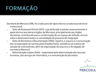 Secretaria do Mercosul (SM), foi criada para dar apoio técnico a toda essa estrutura
institucional.
 Setor de AssessoriaTécnica (SAT): cuja atribuição é prestar assessoramento e
apoio técnico aos demais órgãos do Mercosul, principalmente aos órgãos
decisórios, contribuindo para a conformação de um espaço de reflexão comum
sobre o desenvolvimento e a consolidação do processo de integração
 Setor de Normativa e Documentação (SND): registro, o arquivo e a comunicação
das incorporações de normas pelos Estados Parte, assistência ao sistema de
solução de controvérsias, além da organização do arquivo e a divulgação da
normativa Mercosul.
 Administração e Apoio (SAA): responsável pela administração dos recursos
humanos, dos serviços de informática, e a manutenção da Secretaria.
Estrutura Institucional do Mercosul
 