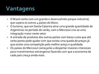  O Brasil conta com um grande e desenvolvido parque industrial,
que supera os outros 4 países do bloco.
 O turismo, que em Santa Catarina atrai uma grande quantidade de
Argentinos no período de verão; com o Mercosul cria-se uma
integração maior neste setor
 A entrada de produtos dos outros países com baixo custo que até
certo ponto pode ajudar com que exista uma queda de preços já
que existe uma competição pelo melhor preço e qualidade.
 Os países do Mercosul começarão a despertar maiores interesses
para investimentos estrangeiros fazendo com que a economia de
cada país cresça ainda mais.
 