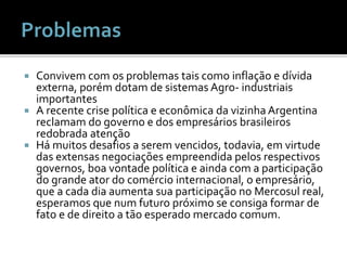  Convivem com os problemas tais como inflação e dívida
externa, porém dotam de sistemas Agro- industriais
importantes
 A recente crise política e econômica da vizinha Argentina
reclamam do governo e dos empresários brasileiros
redobrada atenção
 Há muitos desafios a serem vencidos, todavia, em virtude
das extensas negociações empreendida pelos respectivos
governos, boa vontade política e ainda com a participação
do grande ator do comércio internacional, o empresário,
que a cada dia aumenta sua participação no Mercosul real,
esperamos que num futuro próximo se consiga formar de
fato e de direito a tão esperado mercado comum.
 