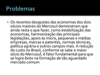  Os recentes desajustes das economias dos dois
sócios maiores do Mercosul demonstram que
ainda resta o que fazer, como estabilização das
economias, harmonização das principais
legislações, apoio ás micro, pequenas e médias
empresas, marcas e patentes, normas técnicas,
política agrária e outros campos mais. A redução
do custo no Brasil, conforme se sabe o maior
sócio do Mercosul, é fator fundamental para que
se logre êxito na formação de tão aguardado
mercado comum
 