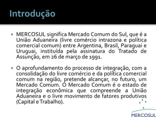  MERCOSUL significa Mercado Comum do Sul, que é a
União Aduaneira (livre comércio intrazona e política
comercial comum) entre Argentina, Brasil, Paraguai e
Uruguai, instituída pela assinatura do Tratado de
Assunção, em 26 de março de 1991.
 O aprofundamento do processo de integração, com a
consolidação do livre comércio e da política comercial
comum na região, pretende alcançar, no futuro, um
Mercado Comum. O Mercado Comum é o estado de
integração econômica que compreende a União
Aduaneira e o livre movimento de fatores produtivos
(Capital eTrabalho).
 